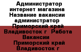 Администратор интернет-магазина › Название вакансии ­ администратор - Приморский край, Владивосток г. Работа » Вакансии   . Приморский край,Владивосток г.